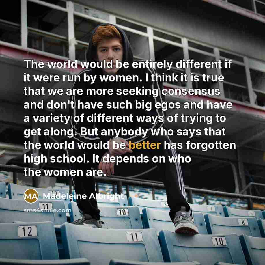 “The world would be entirely different if it were run by women. I think it is true that we are more seeking consensus and don't have such big egos and have a variety of different ways of trying to get along. But anybody who says that the world would be better has forgotten high school. It depends…” quote by Madeleine Albright
