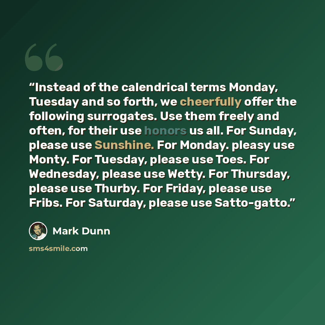 “Instead of the calendrical terms Monday, Tuesday and so forth, we cheerfully offer the following surrogates. Use them freely and often, for their use honors us all. For Sunday, please use Sunshine. For Monday. pleasy use Monty. For Tuesday, please use Toes. For Wednesday, please use Wetty. For…” quote by Mark Dunn