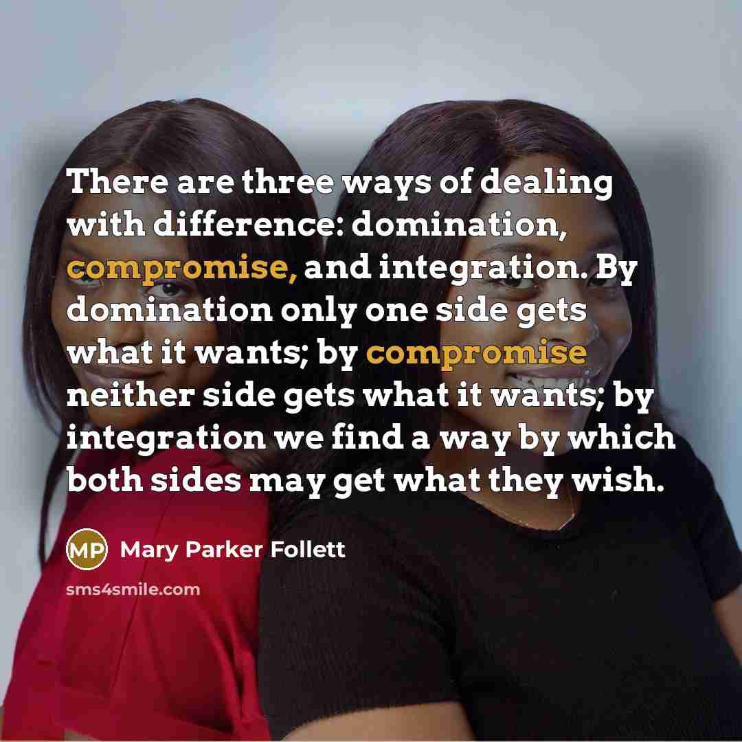 “There are three ways of dealing with difference: domination, compromise, and integration. By domination only one side gets what it wants; by compromise neither side gets what it wants; by integration we find a way by which both sides may get what they wish.” quote by Mary Parker Follett