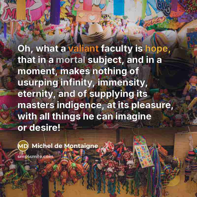 “Oh, what a valiant faculty is hope, that in a mortal subject, and in a moment, makes nothing of usurping infinity, immensity, eternity, and of supplying its masters indigence, at its pleasure, with all things he can imagine or desire!” quote by Michel de Montaigne