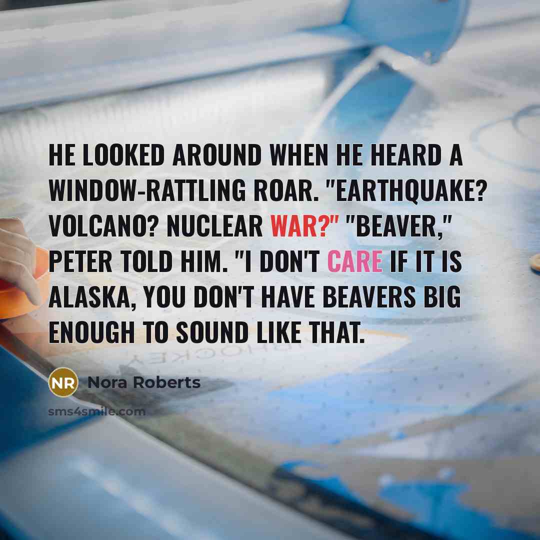 “He looked around when he heard a window-rattling roar. "Earthquake? Volcano? Nuclear war?" "Beaver," Peter told him. "I don't care if it is Alaska, you don't have beavers big enough to sound like that.” quote by Nora Roberts
