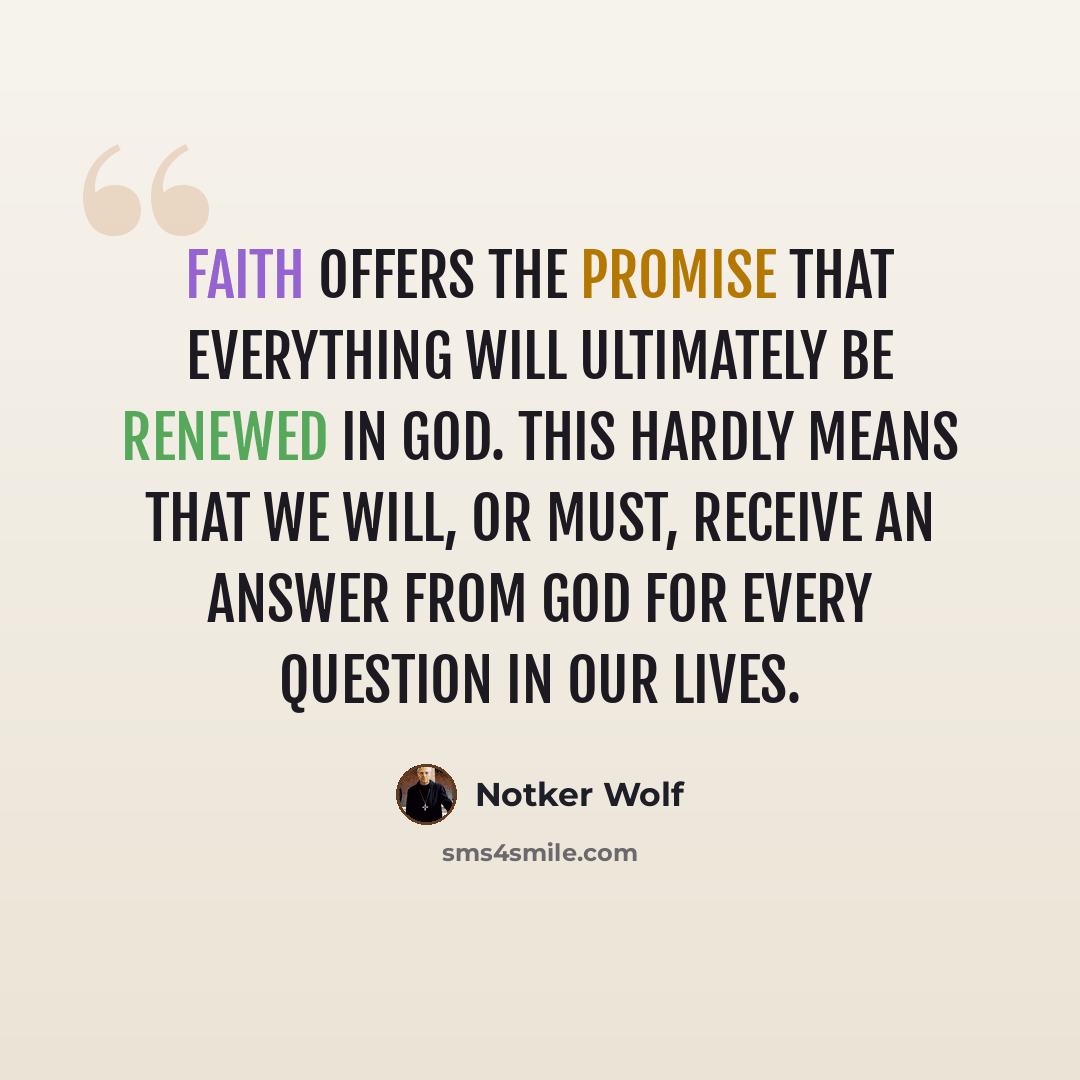 “Faith offers the promise that everything will ultimately be renewed in God. This hardly means that we will, or must, receive an answer from God for every question in our lives.” quote by Notker Wolf