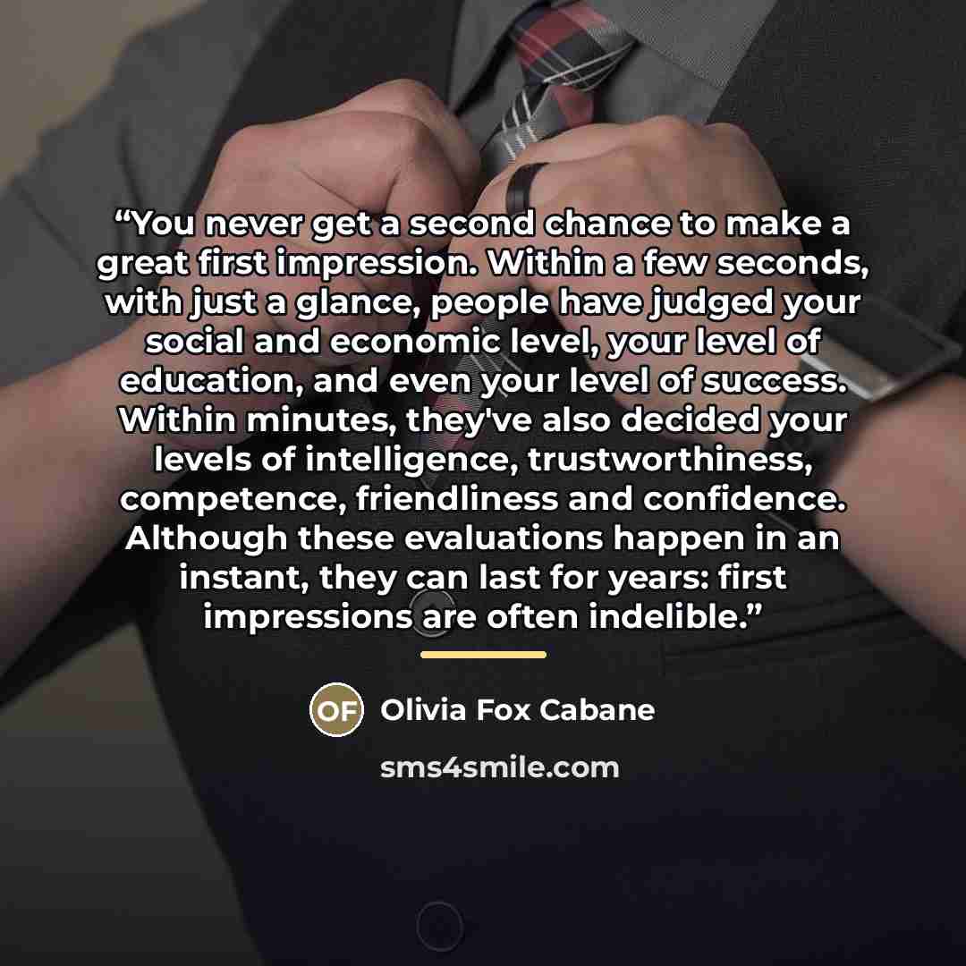 “You never get a second chance to make a great first impression. Within a few seconds, with just a glance, people have judged your social and economic level, your level of education, and even your level of success. Within minutes, they've also decided your levels of intelligence, trustworthiness…” quote by Olivia Fox Cabane