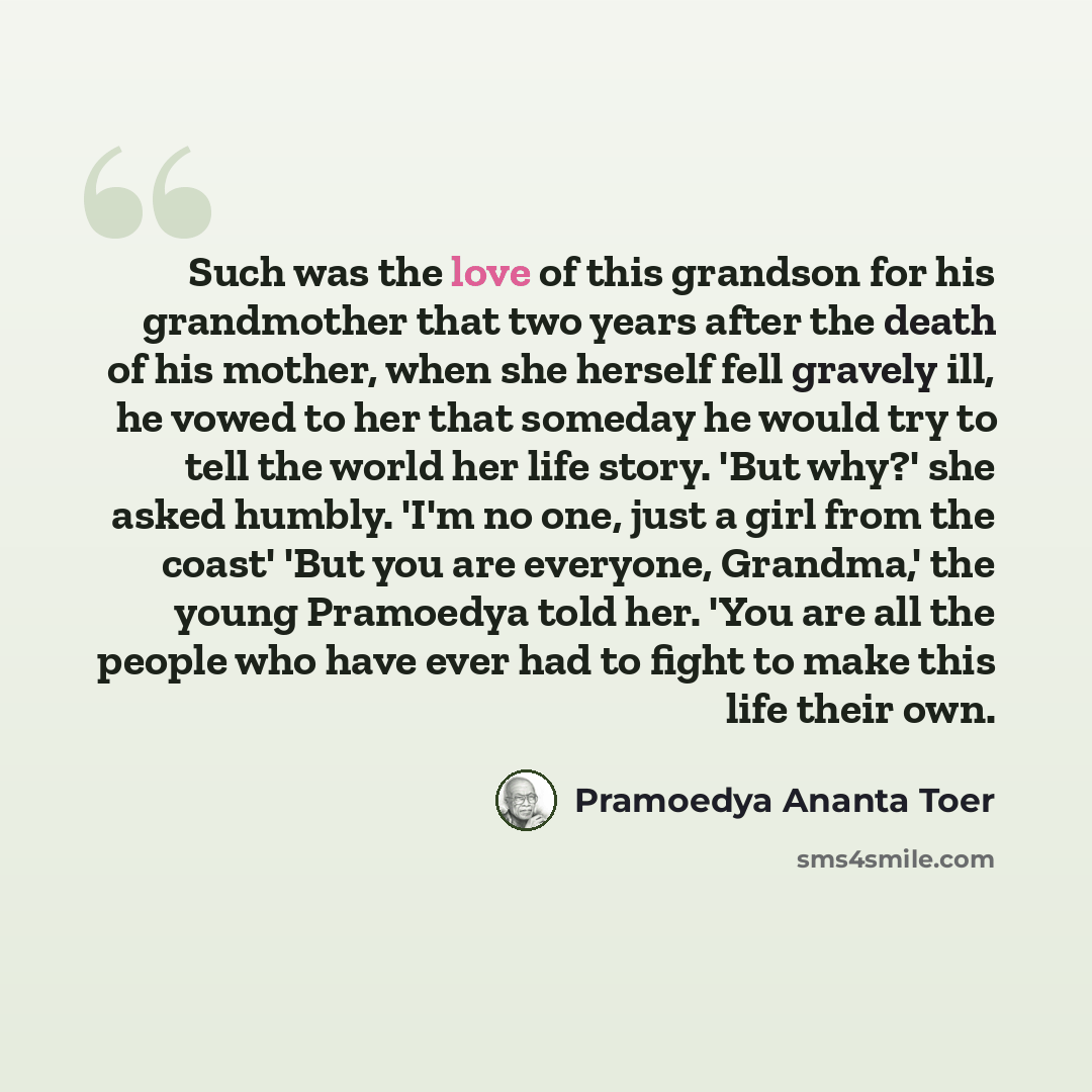 “Such was the love of this grandson for his grandmother that two years after the death of his mother, when she herself fell gravely ill, he vowed to her that someday he would try to tell the world her life story. 'But why?' she asked humbly. 'I'm no one, just a girl from the coast' 'But you are…” quote by Pramoedya Ananta Toer