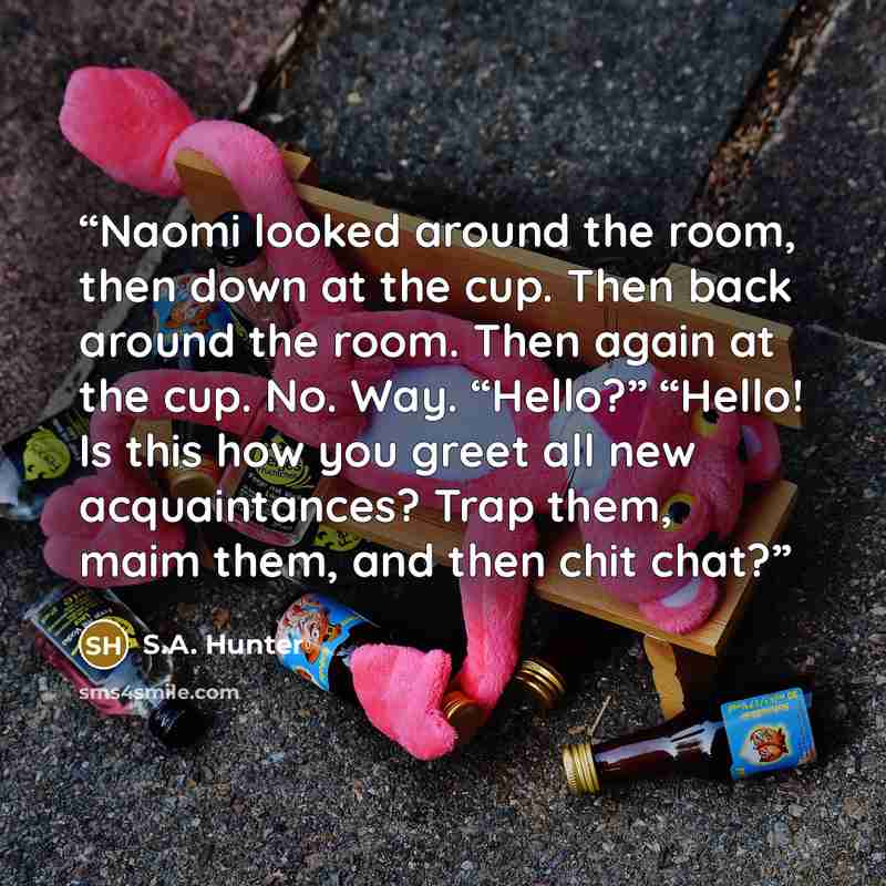 “Naomi looked around the room, then down at the cup. Then back around the room. Then again at the cup. No. Way. “Hello?” “Hello! Is this how you greet all new acquaintances? Trap them, maim them, and then chit chat?” quote by S.A. Hunter