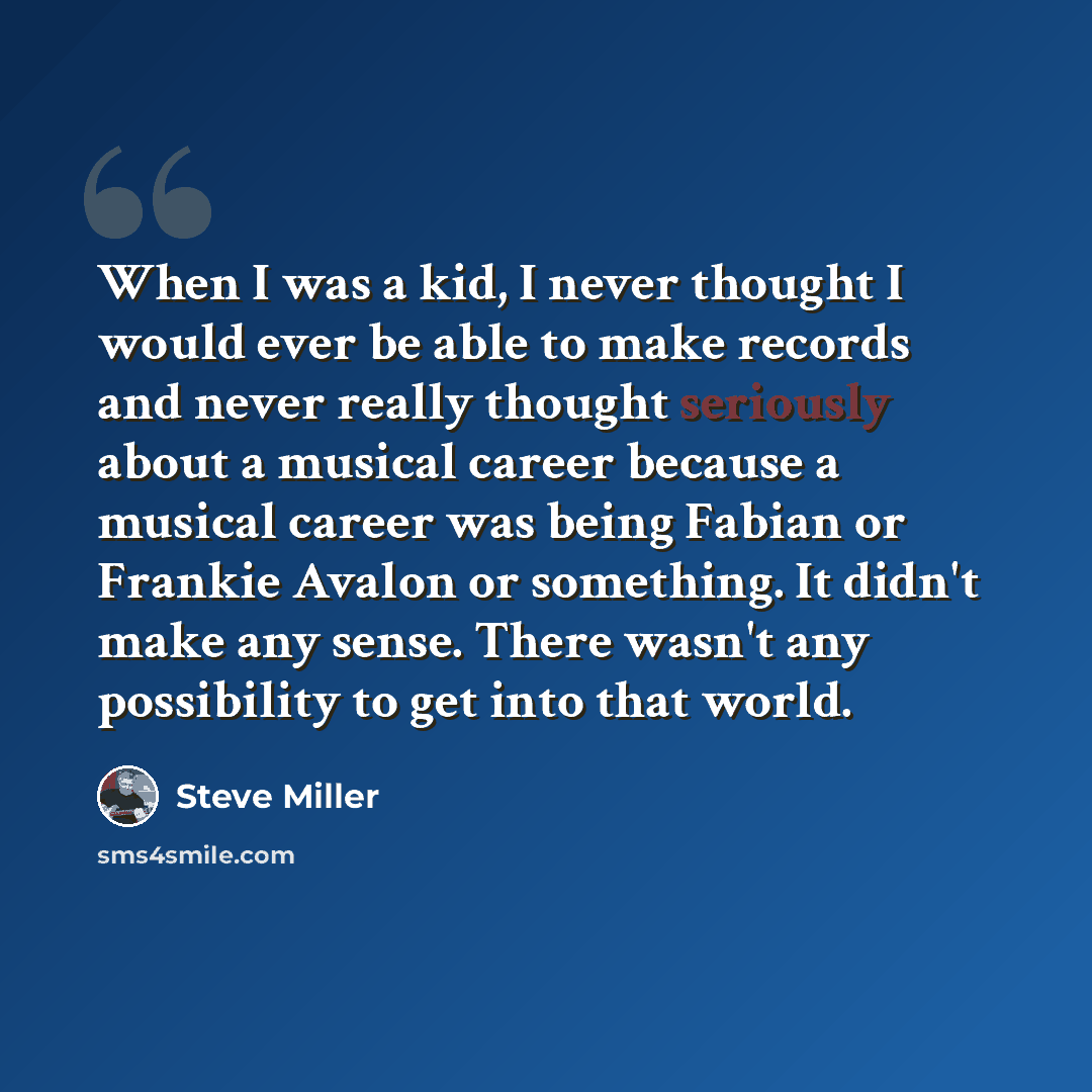“When I was a kid, I never thought I would ever be able to make records and never really thought seriously about a musical career because a musical career was being Fabian or Frankie Avalon or something. It didn't make any sense. There wasn't any possibility to get into that world.” quote by Steve Miller