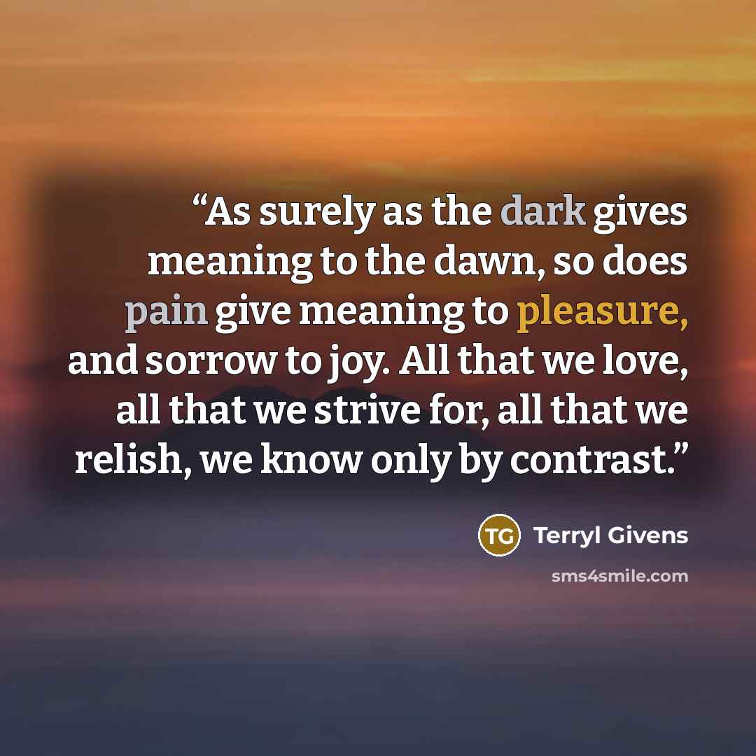 “As surely as the dark gives meaning to the dawn, so does pain give meaning to pleasure, and sorrow to joy. All that we love, all that we strive for, all that we relish, we know only by contrast.” quote by Terryl Givens