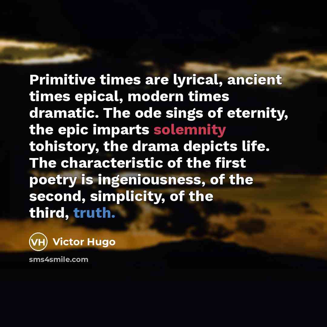“Primitive times are lyrical, ancient times epical, modern times dramatic. The ode sings of eternity, the epic imparts solemnity tohistory, the drama depicts life. The characteristic of the first poetry is ingeniousness, of the second, simplicity, of the third, truth.” quote by Victor Hugo