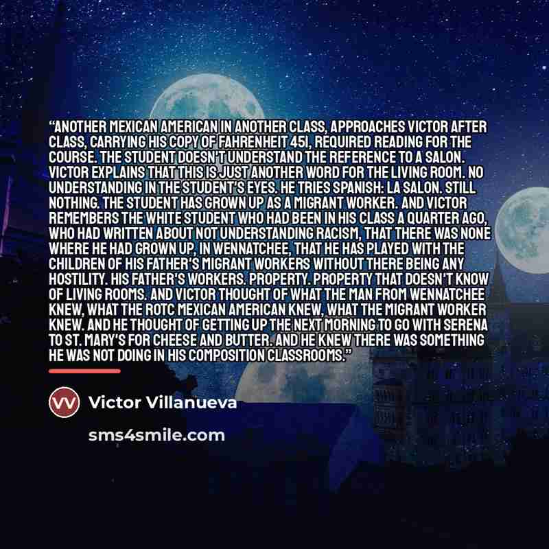 “Another Mexican American in another class, approaches Victor after class, carrying his copy of Fahrenheit 451, required reading for the course. The student doesn't understand the reference to a salon. Victor explains that this is just another word for the living room. No understanding in the…” quote by Victor Villanueva