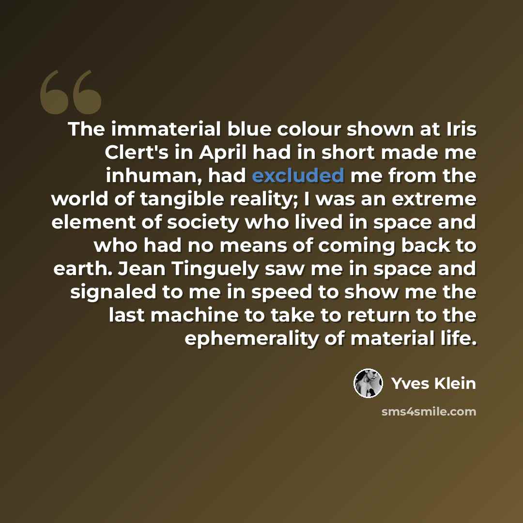 “The immaterial blue colour shown at Iris Clert's in April had in short made me inhuman, had excluded me from the world of tangible reality; I was an extreme element of society who lived in space and who had no means of coming back to earth. Jean Tinguely saw me in space and signaled to me in speed…” quote by Yves Klein