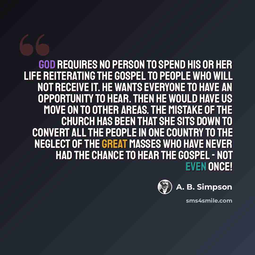 “God requires no person to spend his or her life reiterating the gospel to people who will not receive it. He wants everyone to have an opportunity to hear. Then He would have us move on to other areas. The mistake of the church has been that she sits down to convert all the people in one country…” quote by A. B. Simpson