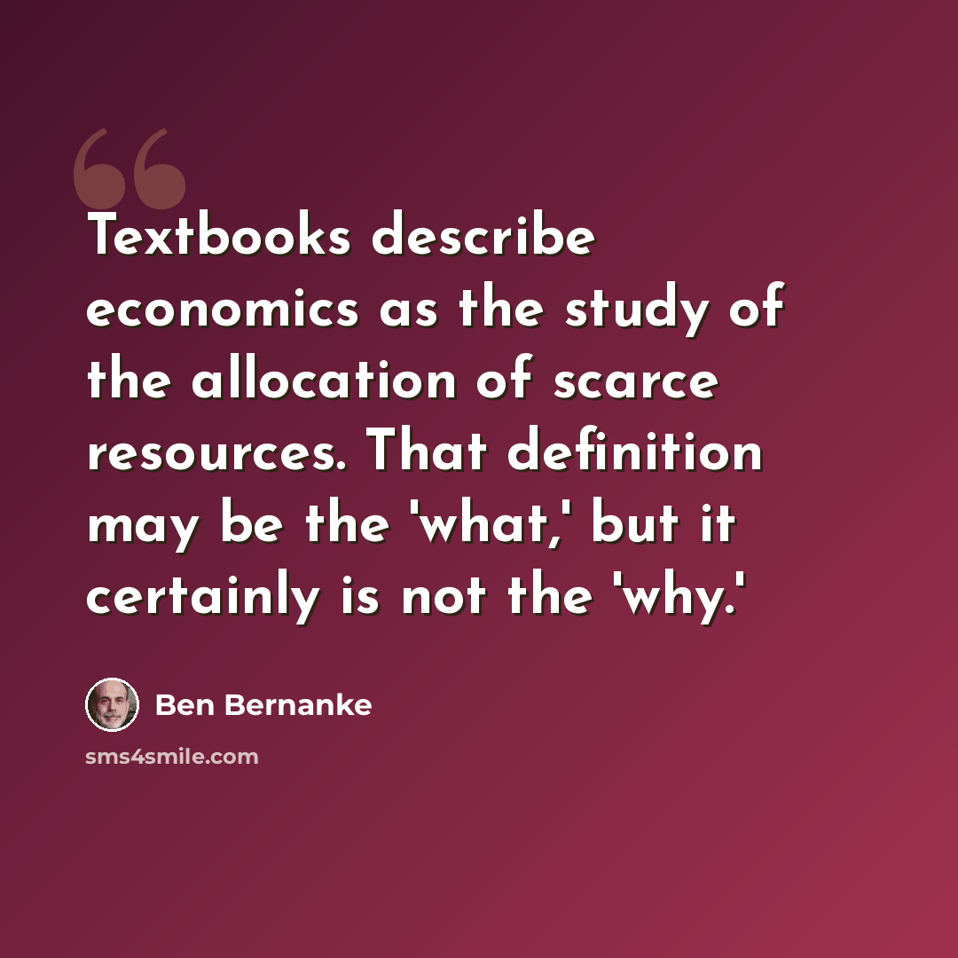 “Textbooks describe economics as the study of the allocation of scarce resources. That definition may be the 'what,' but it certainly is not the 'why.'” quote by Ben Bernanke