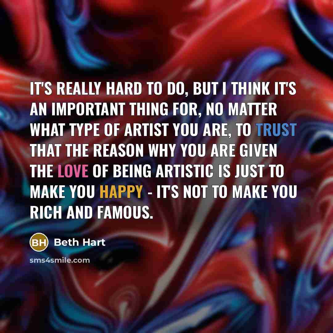 “It's really hard to do, but I think it's an important thing for, no matter what type of artist you are, to trust that the reason why you are given the love of being artistic is just to make you happy - it's not to make you rich and famous.” quote by Beth Hart