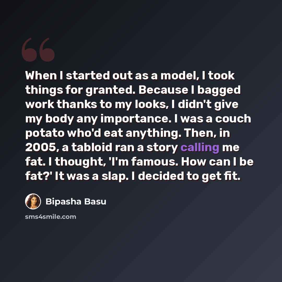 “When I started out as a model, I took things for granted. Because I bagged work thanks to my looks, I didn't give my body any importance. I was a couch potato who'd eat anything. Then, in 2005, a tabloid ran a story calling me fat. I thought, 'I'm famous. How can I be fat?' It was a slap. I…” quote by Bipasha Basu
