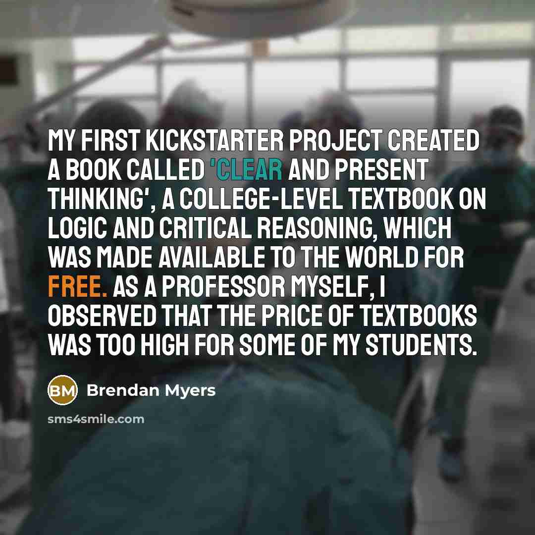 “My first Kickstarter project created a book called 'Clear and Present Thinking', a college-level textbook on logic and critical reasoning, which was made available to the world for free. As a professor myself, I observed that the price of textbooks was too high for some of my students.” quote by Brendan Myers