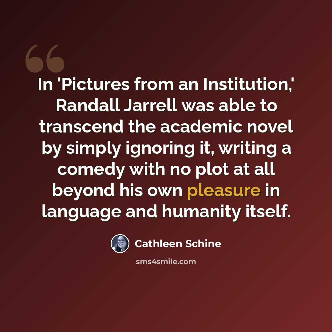 “In 'Pictures from an Institution,' Randall Jarrell was able to transcend the academic novel by simply ignoring it, writing a comedy with no plot at all beyond his own pleasure in language and humanity itself.” quote by Cathleen Schine
