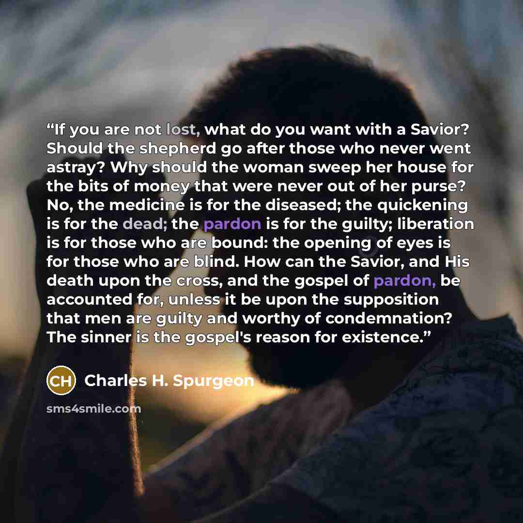 “If you are not lost, what do you want with a Savior? Should the shepherd go after those who never went astray? Why should the woman sweep her house for the bits of money that were never out of her purse? No, the medicine is for the diseased; the quickening is for the dead; the pardon is for the…” quote by Charles H. Spurgeon