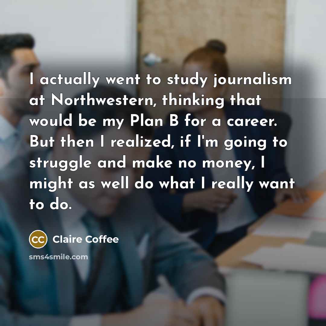 “I actually went to study journalism at Northwestern, thinking that would be my Plan B for a career. But then I realized, if I'm going to struggle and make no money, I might as well do what I really want to do.” quote by Claire Coffee