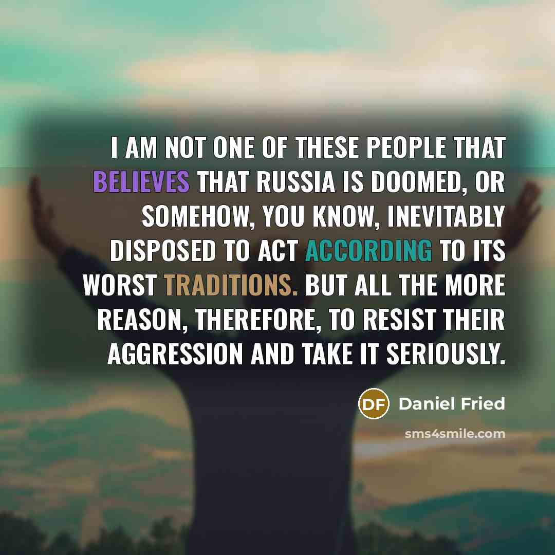 “I am not one of these people that believes that Russia is doomed, or somehow, you know, inevitably disposed to act according to its worst traditions. But all the more reason, therefore, to resist their aggression and take it seriously.” quote by Daniel Fried