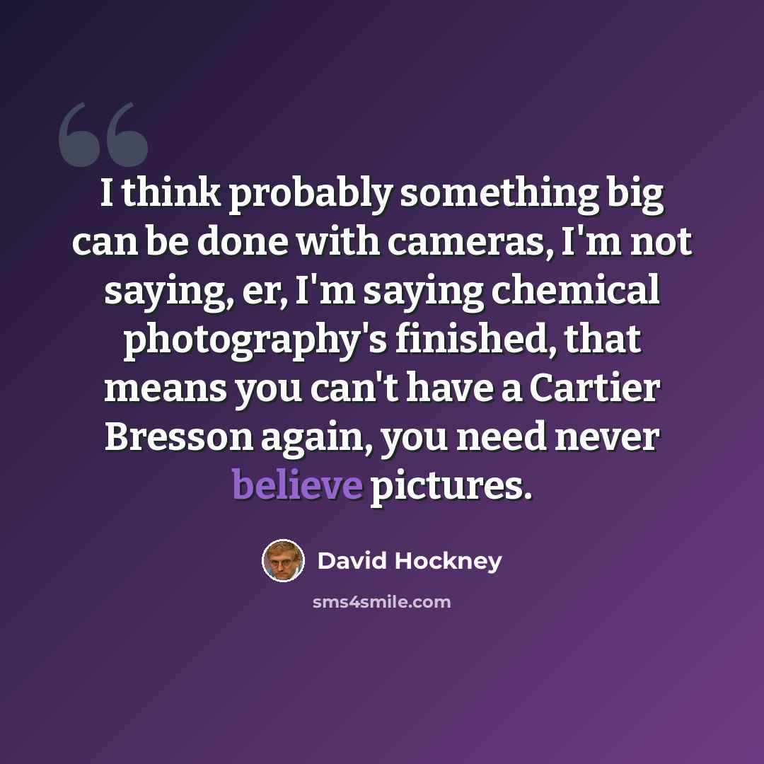 “I think probably something big can be done with cameras, I'm not saying, er, I'm saying chemical photography's finished, that means you can't have a Cartier Bresson again, you need never believe pictures.” quote by David Hockney