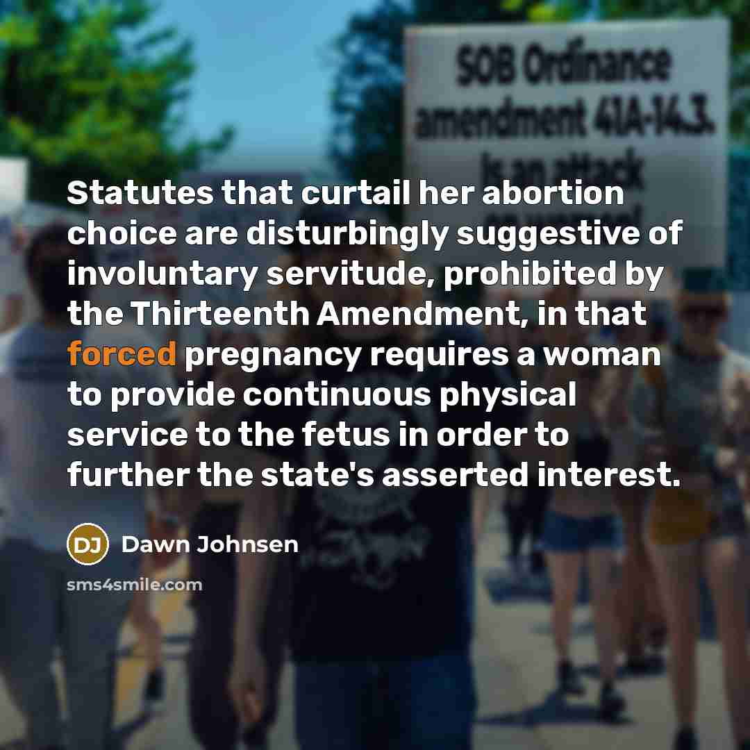 “Statutes that curtail her abortion choice are disturbingly suggestive of involuntary servitude, prohibited by the Thirteenth Amendment, in that forced pregnancy requires a woman to provide continuous physical service to the fetus in order to further the state's asserted interest.” quote by Dawn Johnsen