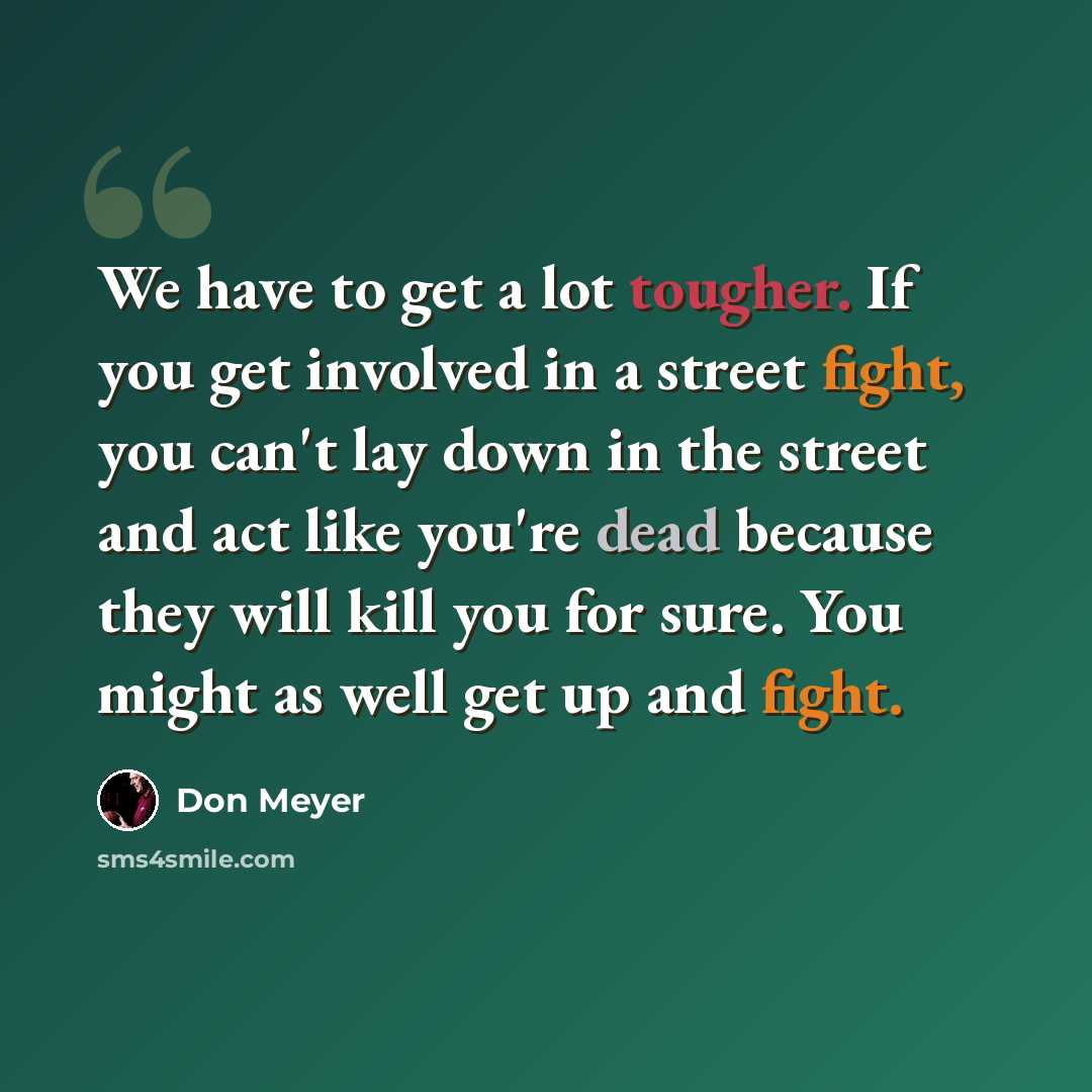 “We have to get a lot tougher. If you get involved in a street fight, you can't lay down in the street and act like you're dead because they will kill you for sure. You might as well get up and fight.” quote by Don Meyer