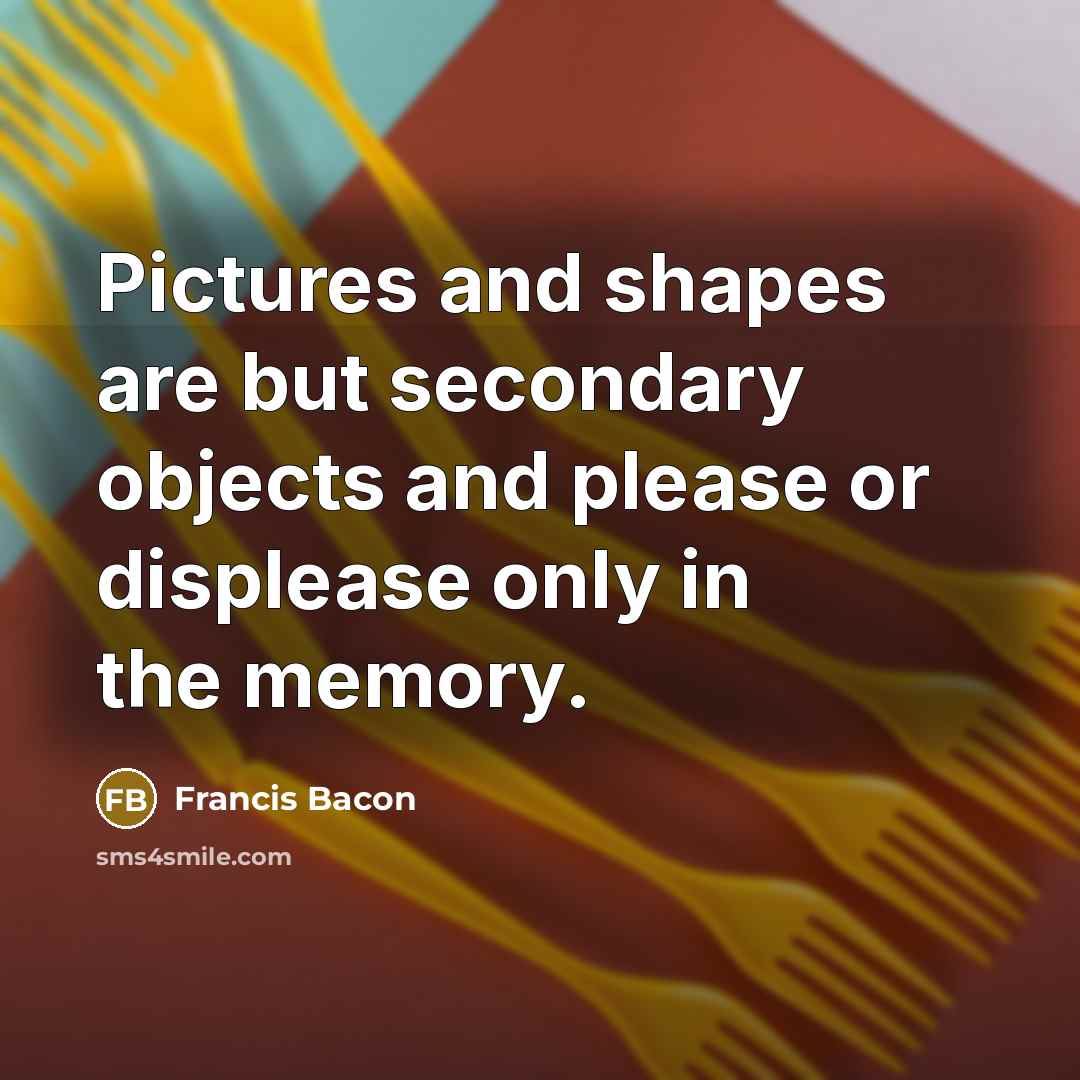 “Pictures and shapes are but secondary objects and please or displease only in the memory.” quote by Francis Bacon