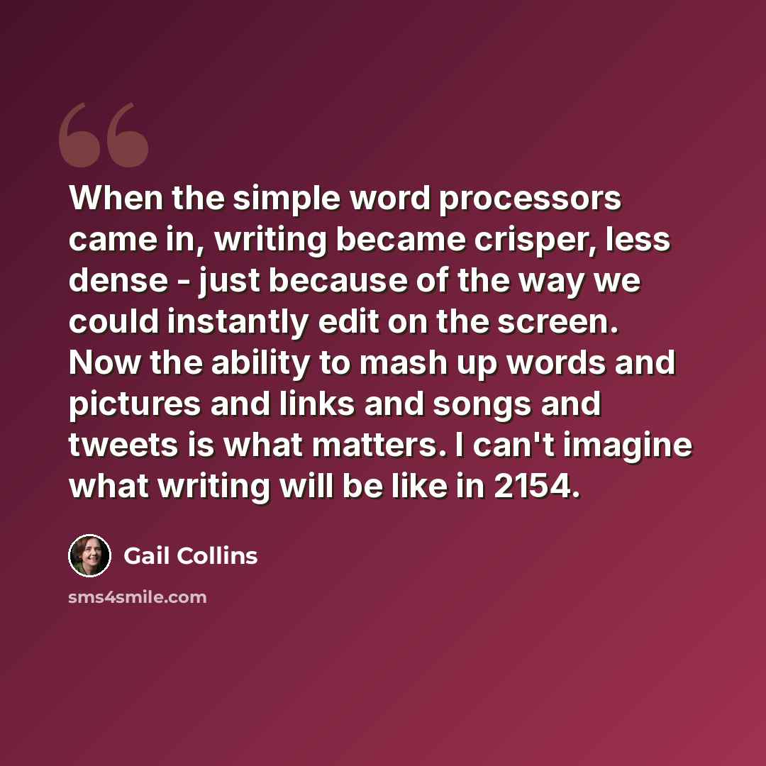 “When the simple word processors came in, writing became crisper, less dense - just because of the way we could instantly edit on the screen. Now the ability to mash up words and pictures and links and songs and tweets is what matters. I can't imagine what writing will be like in 2154.” quote by Gail Collins