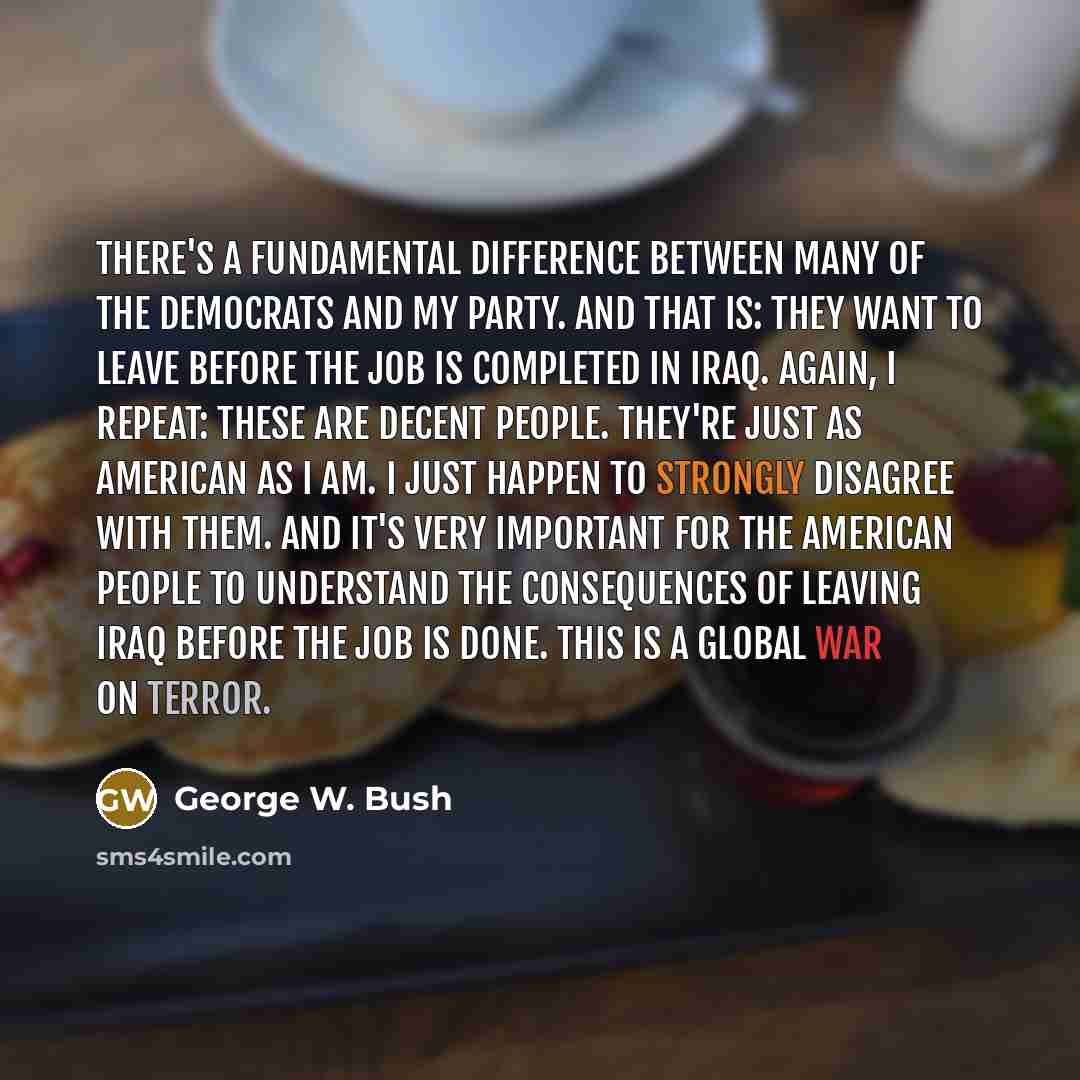 “There's a fundamental difference between many of the Democrats and my party. And that is: They want to leave before the job is completed in Iraq. Again, I repeat: These are decent people. They're just as American as I am. I just happen to strongly disagree with them. And it's very important for…” quote by George W. Bush