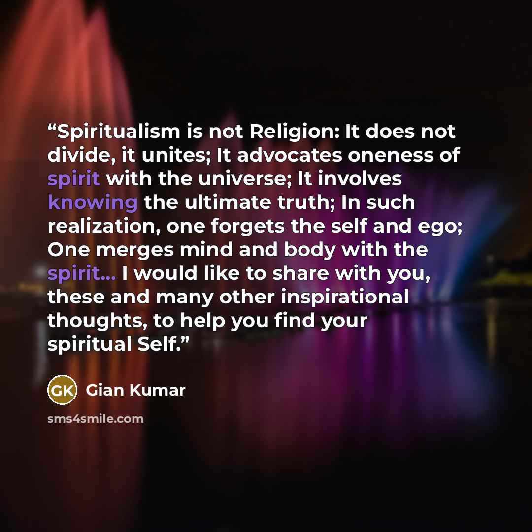 “Spiritualism is not Religion: It does not divide, it unites; It advocates oneness of spirit with the universe; It involves knowing the ultimate truth; In such realization, one forgets the self and ego; One merges mind and body with the spirit... I would like to share with you, these and many other…” quote by Gian Kumar