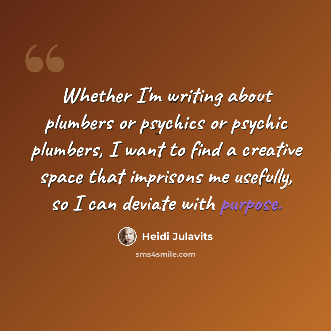 “Whether I'm writing about plumbers or psychics or psychic plumbers, I want to find a creative space that imprisons me usefully, so I can deviate with purpose.” quote by Heidi Julavits