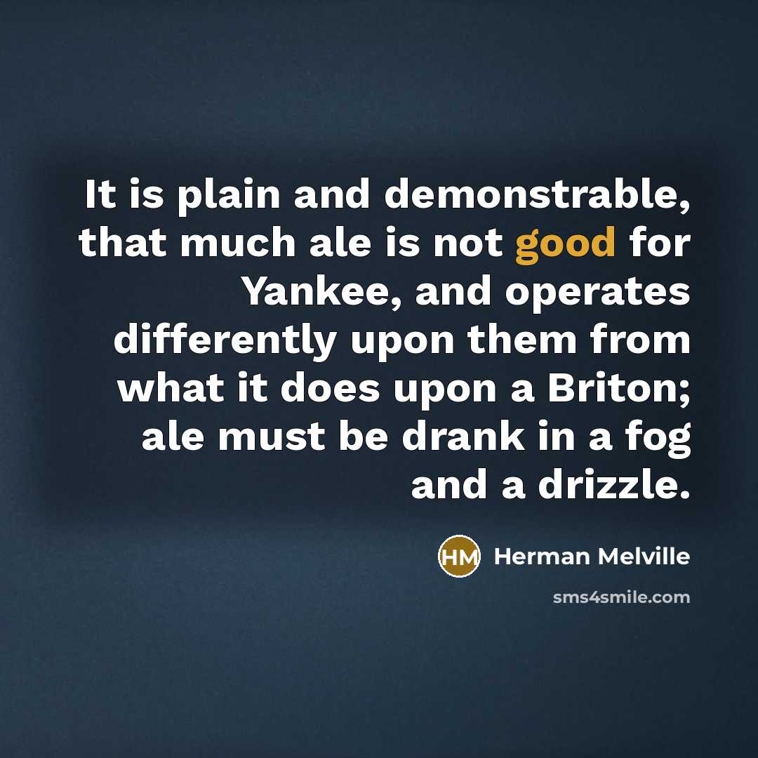 “It is plain and demonstrable, that much ale is not good for Yankee, and operates differently upon them from what it does upon a Briton; ale must be drank in a fog and a drizzle.” quote by Herman Melville