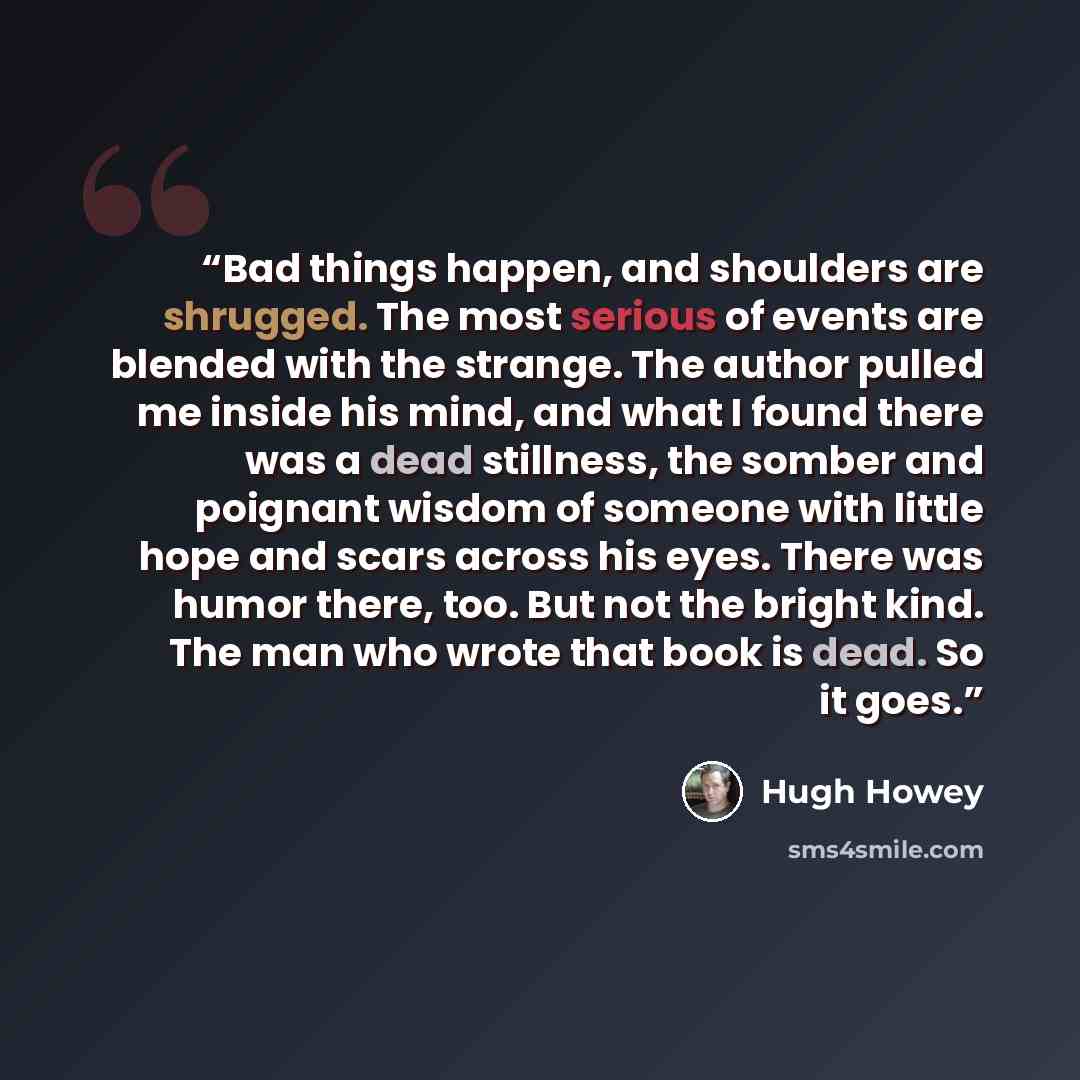 “Bad things happen, and shoulders are shrugged. The most serious of events are blended with the strange. The author pulled me inside his mind, and what I found there was a dead stillness, the somber and poignant wisdom of someone with little hope and scars across his eyes. There was humor there…” quote by Hugh Howey