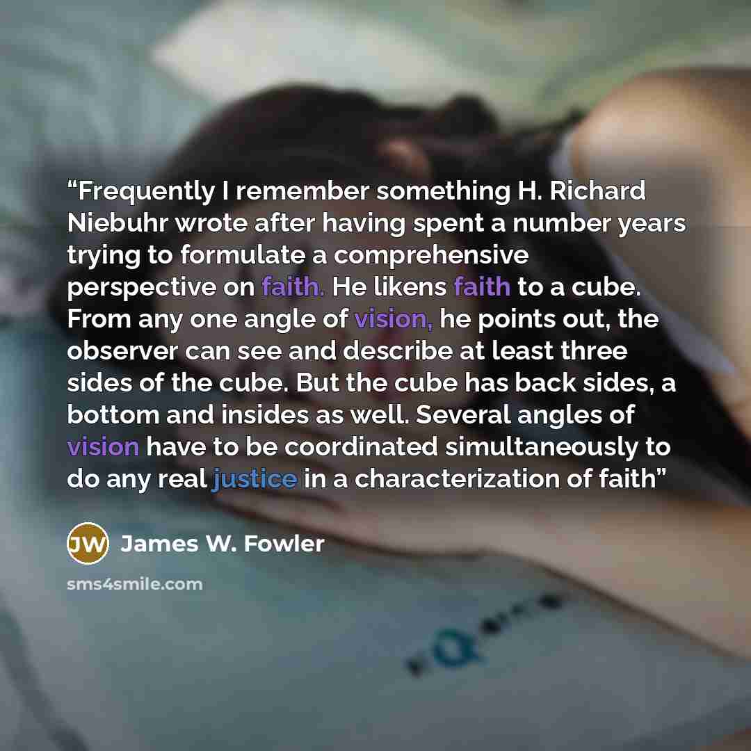 “Frequently I remember something H. Richard Niebuhr wrote after having spent a number years trying to formulate a comprehensive perspective on faith. He likens faith to a cube. From any one angle of vision, he points out, the observer can see and describe at least three sides of the cube. But the…” quote by James W. Fowler