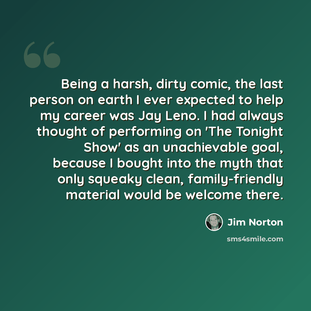 “Being a harsh, dirty comic, the last person on earth I ever expected to help my career was Jay Leno. I had always thought of performing on 'The Tonight Show' as an unachievable goal, because I bought into the myth that only squeaky clean, family-friendly material would be welcome there.” quote by Jim Norton
