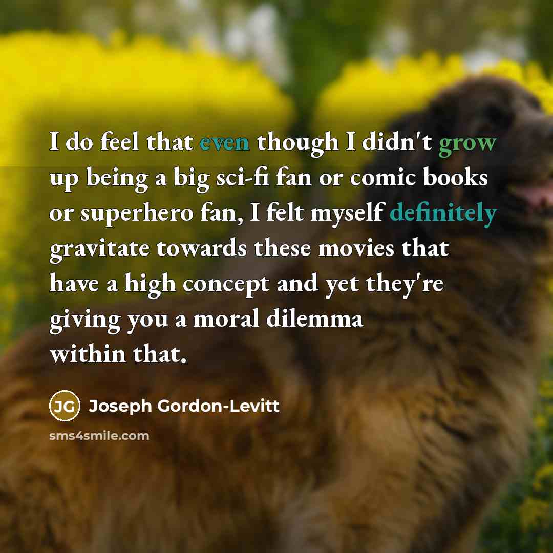 “I do feel that even though I didn't grow up being a big sci-fi fan or comic books or superhero fan, I felt myself definitely gravitate towards these movies that have a high concept and yet they're giving you a moral dilemma within that.” quote by Joseph Gordon-Levitt