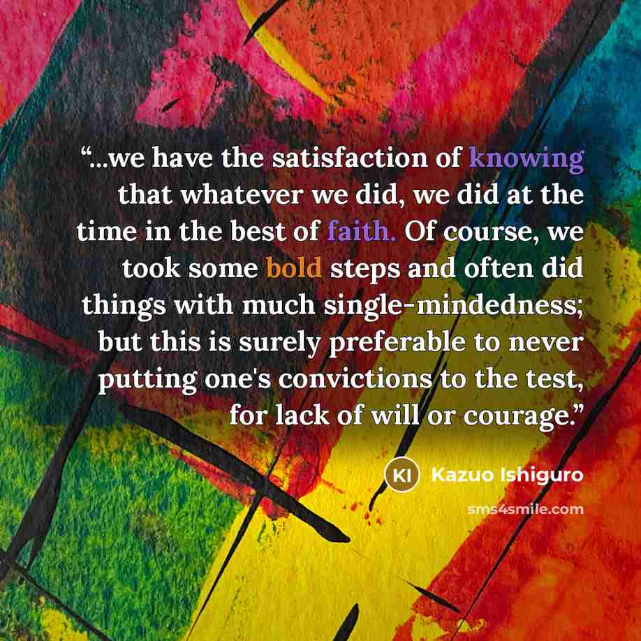 “...we have the satisfaction of knowing that whatever we did, we did at the time in the best of faith. Of course, we took some bold steps and often did things with much single-mindedness; but this is surely preferable to never putting one's convictions to the test, for lack of will or courage.” quote by Kazuo Ishiguro