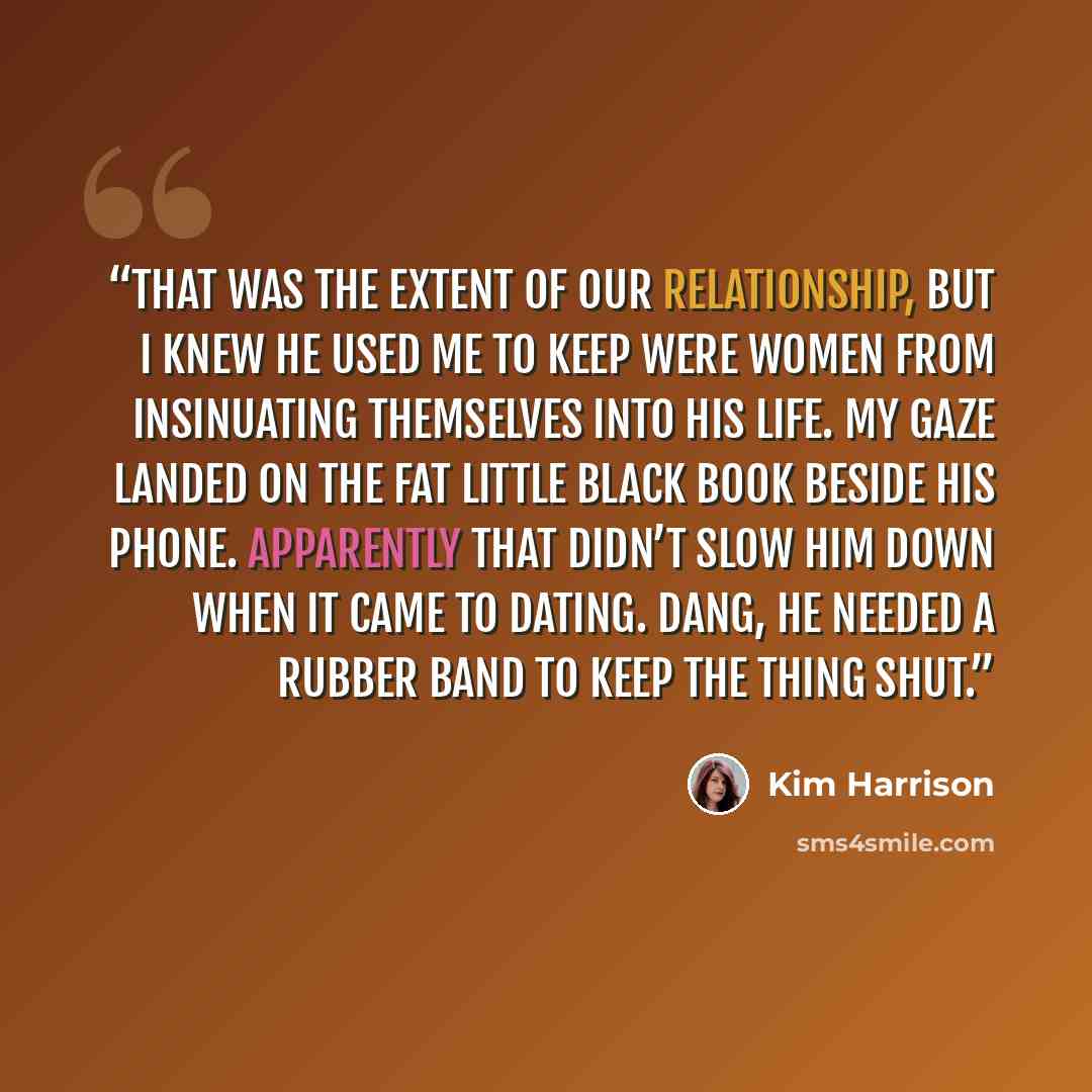 “That was the extent of our relationship, but I knew he used me to keep Were women from insinuating themselves into his life. My gaze landed on the fat little black book beside his phone. Apparently that didn’t slow him down when it came to dating. Dang, he needed a rubber band to keep the thing…” quote by Kim Harrison