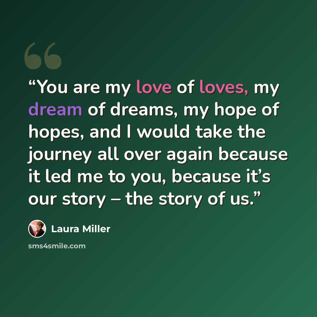 “You are my love of loves, my dream of dreams, my hope of hopes, and I would take the journey all over again because it led me to you, because it’s our story – the story of us.” quote by Laura Miller