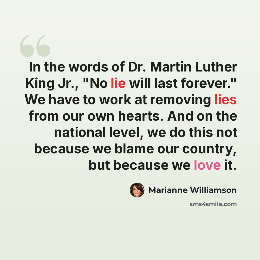 “In the words of Dr. Martin Luther King Jr., "No lie will last forever." We have to work at removing lies from our own hearts. And on the national level, we do this not because we blame our country, but because we love it.” quote by Marianne Williamson
