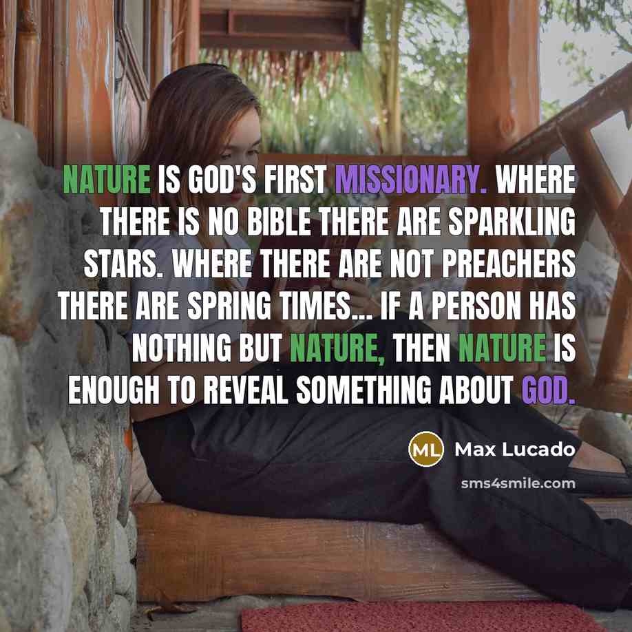 “Nature is God's first missionary. Where there is no Bible there are sparkling stars. Where there are not preachers there are spring times... If a person has nothing but nature, then nature is enough to reveal something about God.” quote by Max Lucado