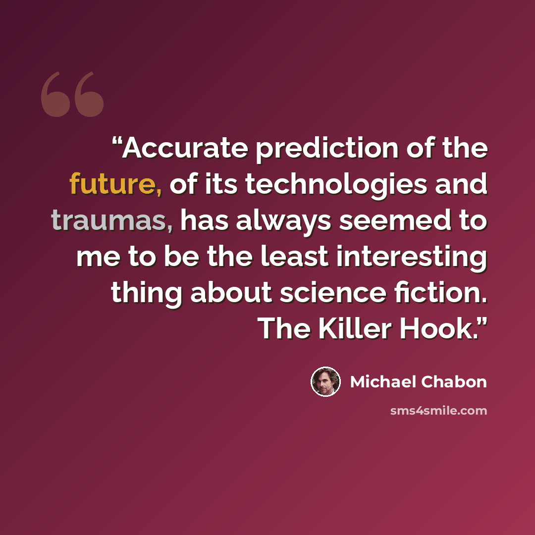 “Accurate prediction of the future, of its technologies and traumas, has always seemed to me to be the least interesting thing about science fiction. The Killer Hook.” quote by Michael Chabon