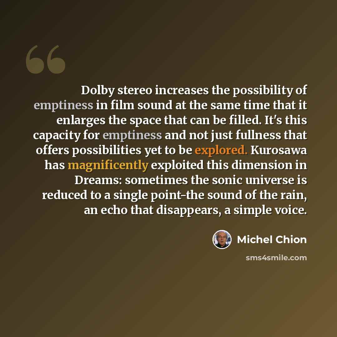 “Dolby stereo increases the possibility of emptiness in film sound at the same time that it enlarges the space that can be filled. It's this capacity for emptiness and not just fullness that offers possibilities yet to be explored. Kurosawa has magnificently exploited this dimension in Dreams…” quote by Michel Chion