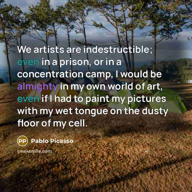 “We artists are indestructible; even in a prison, or in a concentration camp, I would be almighty in my own world of art, even if I had to paint my pictures with my wet tongue on the dusty floor of my cell.” quote by Pablo Picasso