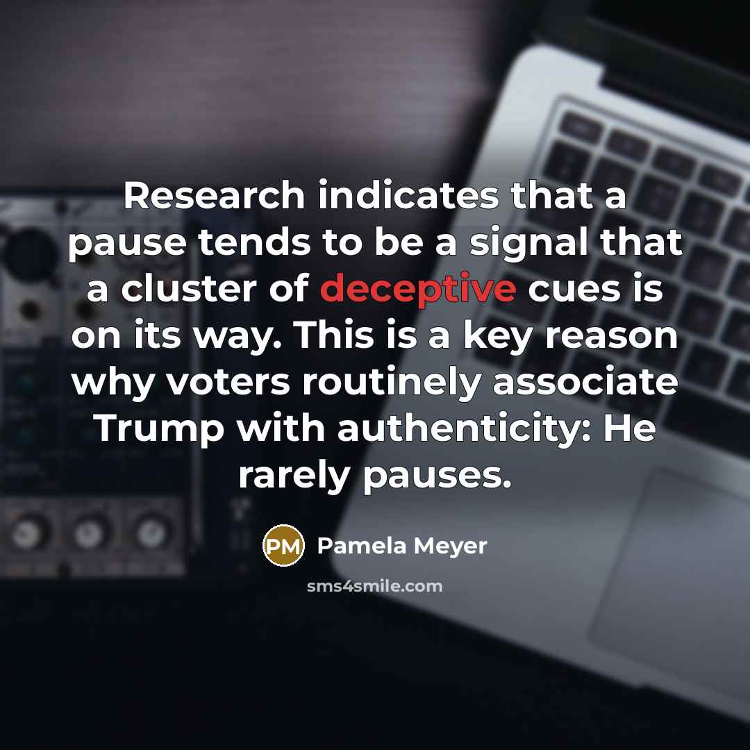 “Research indicates that a pause tends to be a signal that a cluster of deceptive cues is on its way. This is a key reason why voters routinely associate Trump with authenticity: He rarely pauses.” quote by Pamela Meyer