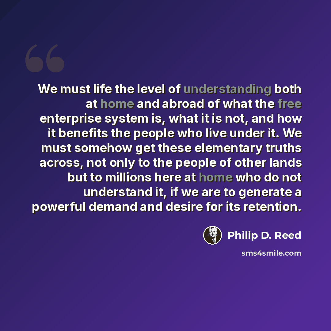 “We must life the level of understanding both at home and abroad of what the free enterprise system is, what it is not, and how it benefits the people who live under it. We must somehow get these elementary truths across, not only to the people of other lands but to millions here at home who do not…” quote by Philip D. Reed