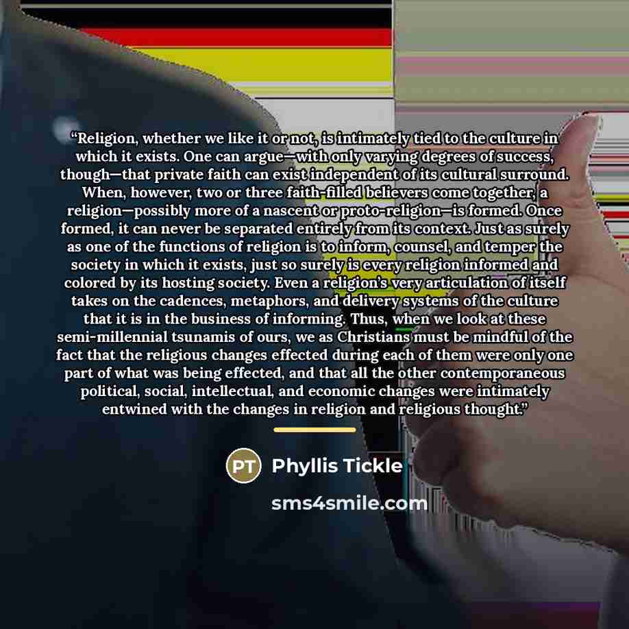 “Religion, whether we like it or not, is intimately tied to the culture in which it exists. One can argue—with only varying degrees of success, though—that private faith can exist independent of its cultural surround. When, however, two or three faith-filled believers come together, a…” quote by Phyllis Tickle