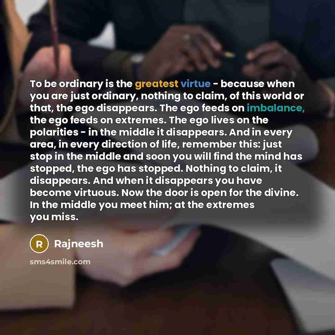 “To be ordinary is the greatest virtue - because when you are just ordinary, nothing to claim, of this world or that, the ego disappears. The ego feeds on imbalance, the ego feeds on extremes. The ego lives on the polarities - in the middle it disappears. And in every area, in every direction of…” quote by Rajneesh