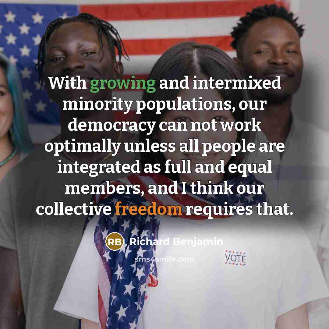 “With growing and intermixed minority populations, our democracy can not work optimally unless all people are integrated as full and equal members, and I think our collective freedom requires that.” quote by Richard Benjamin