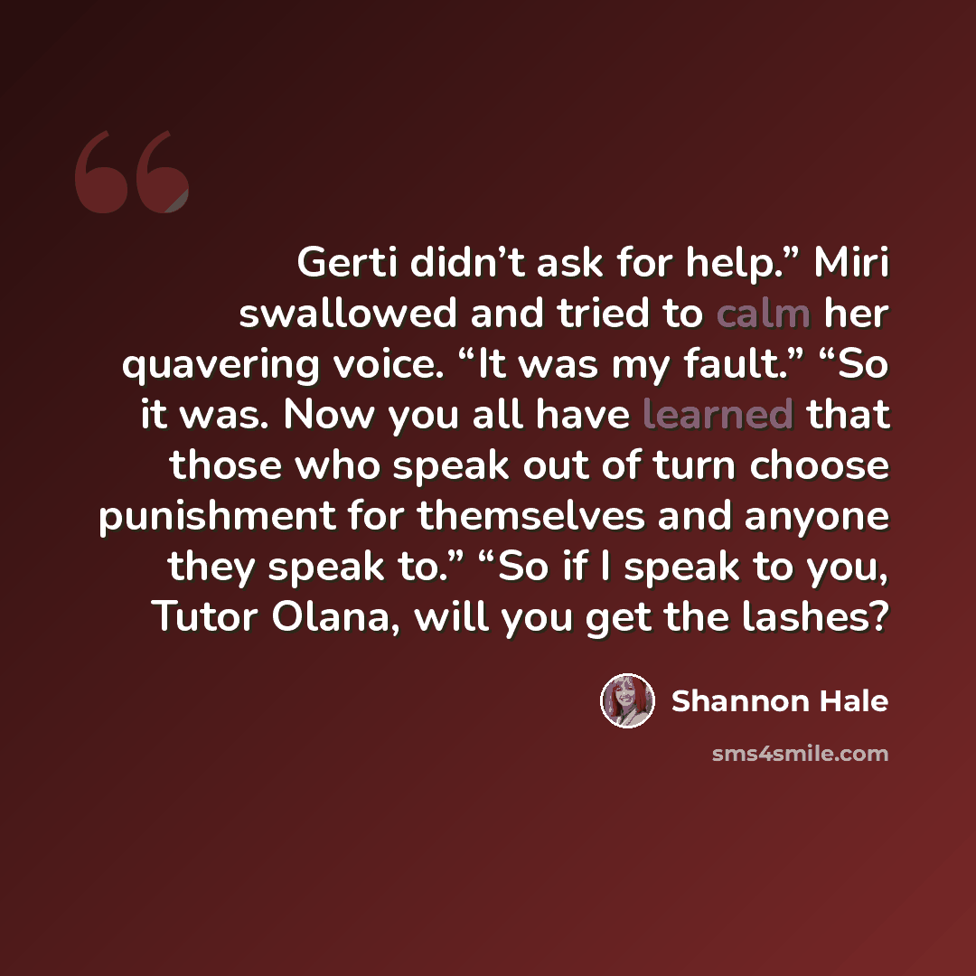 “Gerti didn’t ask for help.” Miri swallowed and tried to calm her quavering voice. “It was my fault.” “So it was. Now you all have learned that those who speak out of turn choose punishment for themselves and anyone they speak to.” “So if I speak to you, Tutor Olana, will you get the lashes?” quote by Shannon Hale